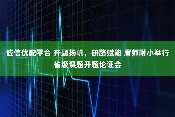 诚信优配平台 开题扬帆，研路赋能 眉师附小举行省级课题开题论证会