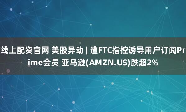 线上配资官网 美股异动 | 遭FTC指控诱导用户订阅Prime会员 亚马逊(AMZN.US)跌超2%