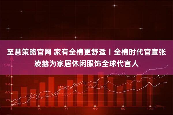 至慧策略官网 家有全棉更舒适丨全棉时代官宣张凌赫为家居休闲服饰全球代言人