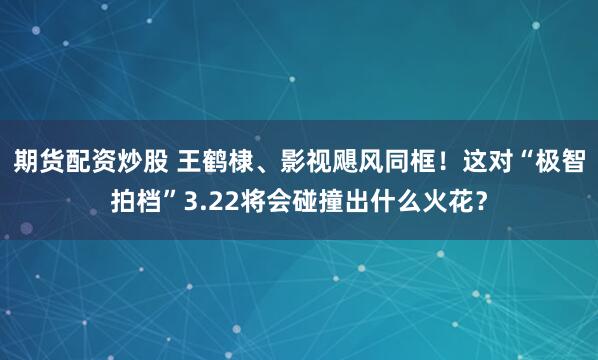 期货配资炒股 王鹤棣、影视飓风同框！这对“极智拍档”3.22将会碰撞出什么火花？