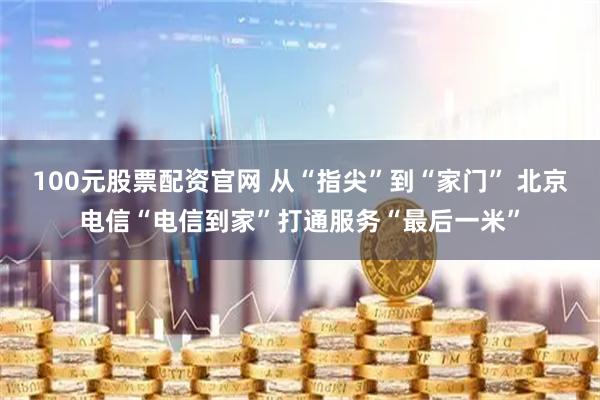 100元股票配资官网 从“指尖”到“家门” 北京电信“电信到家”打通服务“最后一米”