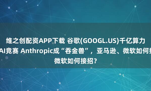 维之创配资APP下载 谷歌(GOOGL.US)千亿算力加注AI竞赛 Anthropic成“吞金兽”，亚马逊、微软如何接招？