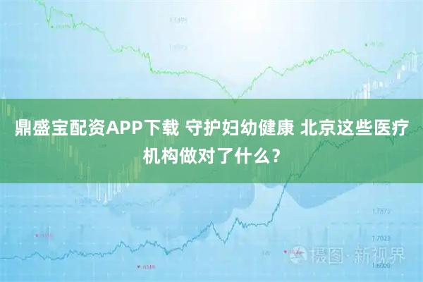 鼎盛宝配资APP下载 守护妇幼健康 北京这些医疗机构做对了什么？