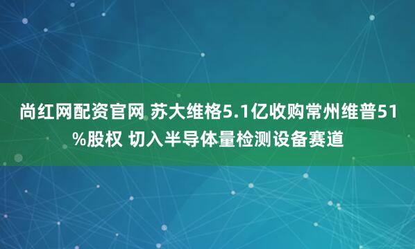 尚红网配资官网 苏大维格5.1亿收购常州维普51%股权 切入半导体量检测设备赛道