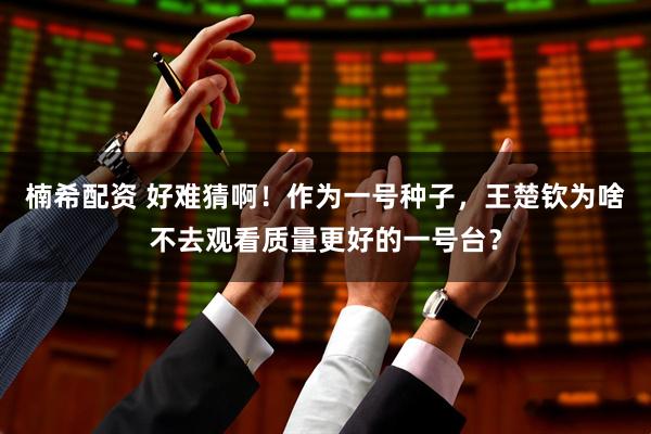 楠希配资 好难猜啊！作为一号种子，王楚钦为啥不去观看质量更好的一号台？