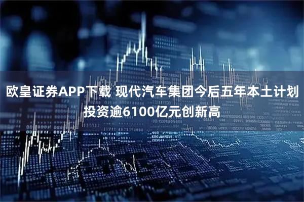 欧皇证券APP下载 现代汽车集团今后五年本土计划投资逾6100亿元创新高