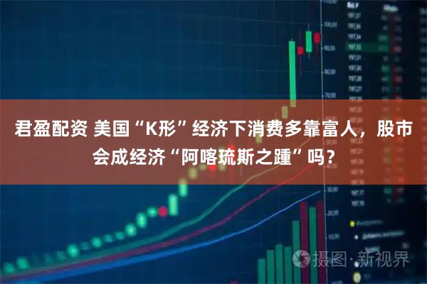 君盈配资 美国“K形”经济下消费多靠富人，股市会成经济“阿喀琉斯之踵”吗？