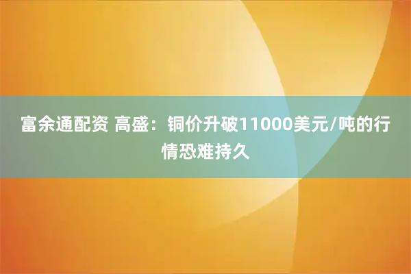 富余通配资 高盛：铜价升破11000美元/吨的行情恐难持久