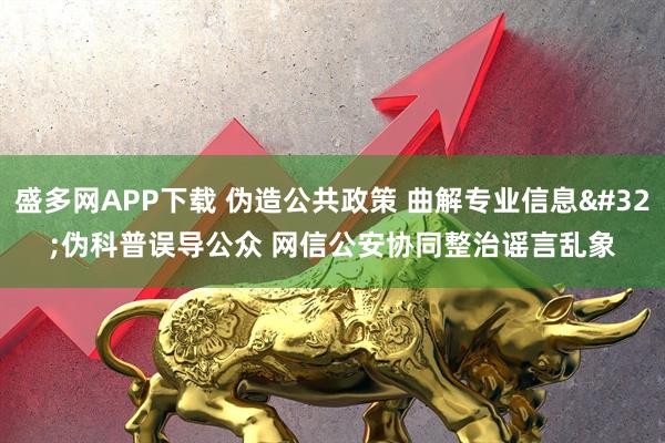 盛多网APP下载 伪造公共政策 曲解专业信息 伪科普误导公众 网信公安协同整治谣言乱象