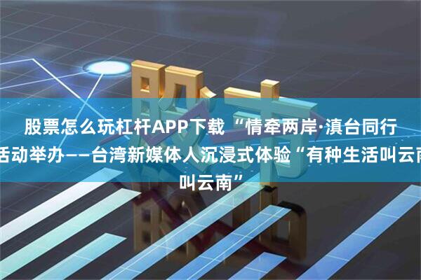 股票怎么玩杠杆APP下载 “情牵两岸·滇台同行”活动举办——台湾新媒体人沉浸式体验“有种生活叫云南”