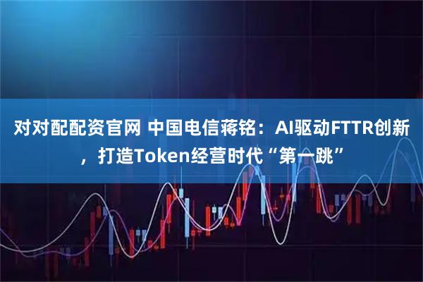 对对配配资官网 中国电信蒋铭：AI驱动FTTR创新，打造Token经营时代“第一跳”