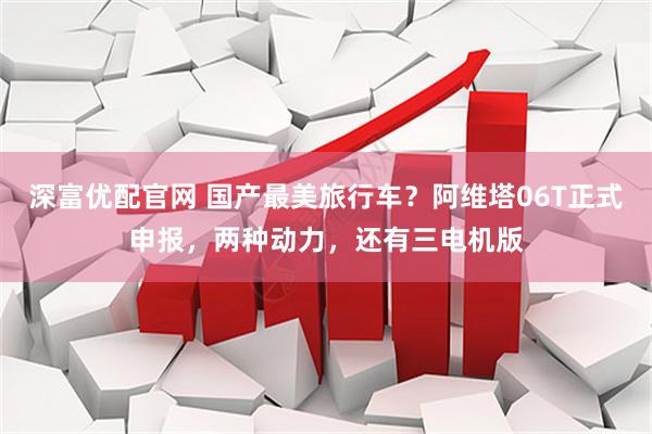 深富优配官网 国产最美旅行车？阿维塔06T正式申报，两种动力，还有三电机版