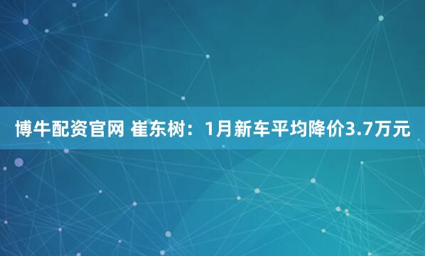 博牛配资官网 崔东树：1月新车平均降价3.7万元