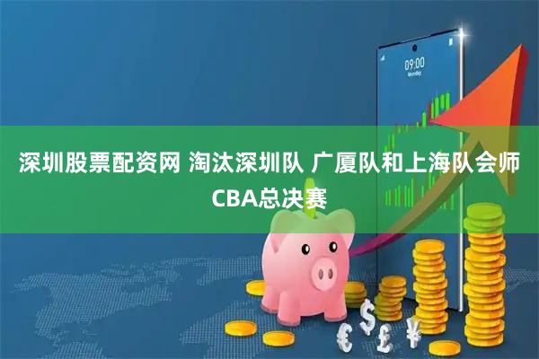 深圳股票配资网 淘汰深圳队 广厦队和上海队会师CBA总决赛