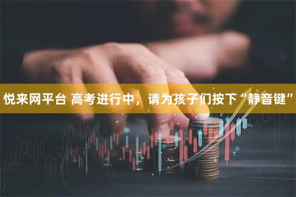 悦来网平台 高考进行中,请为孩子们按下“静音键”