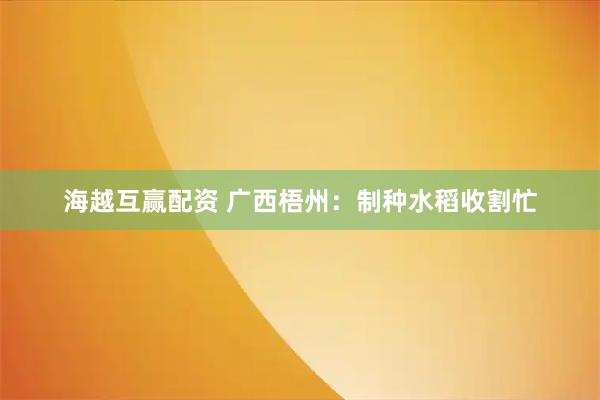 海越互赢配资 广西梧州:制种水稻收割忙