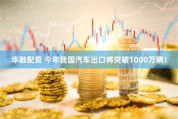 华融配资 今年我国汽车出口将突破1000万辆!