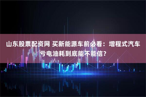 山东股票配资网 买新能源车前必看:增程式汽车亏电油耗到底能不能信?